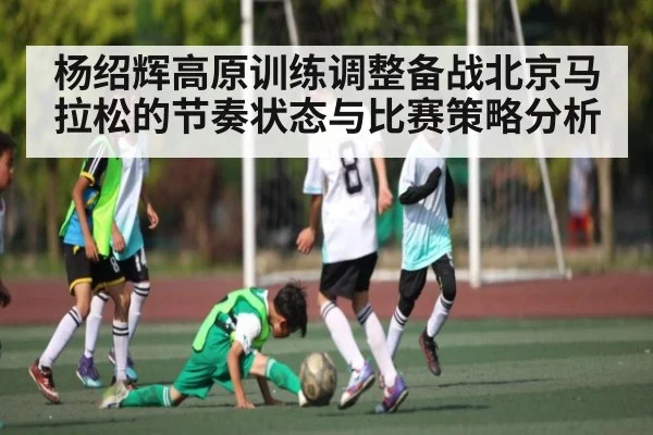 杨绍辉高原训练调整备战北京马拉松的节奏状态与比赛策略分析 | kaiyun